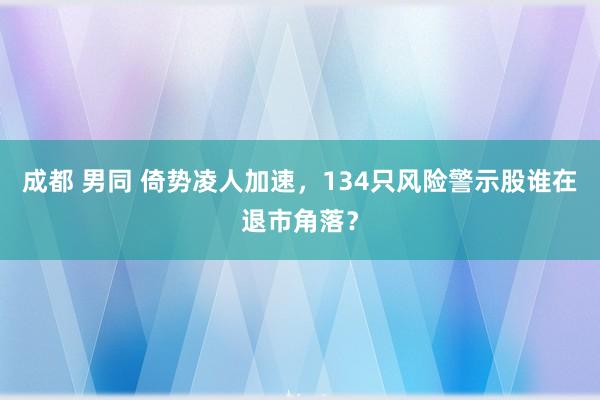 成都 男同 倚势凌人加速，134只风险警示股谁在退市角落？
