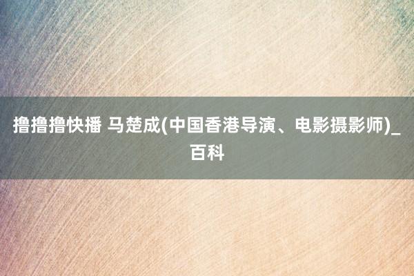 撸撸撸快播 马楚成(中国香港导演、电影摄影师)_百科